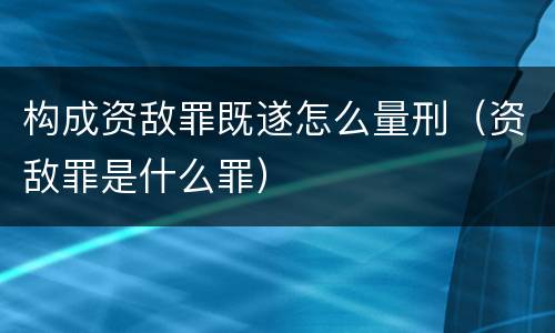构成资敌罪既遂怎么量刑（资敌罪是什么罪）