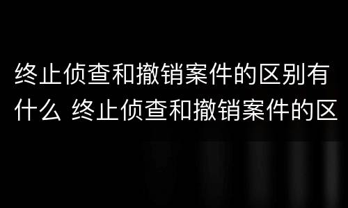 终止侦查和撤销案件的区别有什么 终止侦查和撤销案件的区别有什么影响
