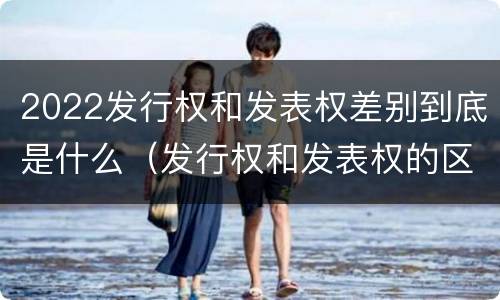 2022发行权和发表权差别到底是什么（发行权和发表权的区别）