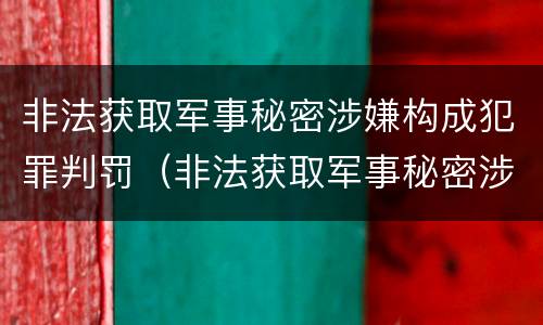 非法获取军事秘密涉嫌构成犯罪判罚(非法获取军事秘密涉嫌构成犯罪判罚标准)