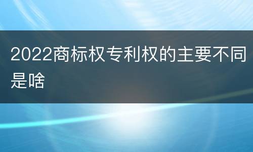 2022商标权专利权的主要不同是啥