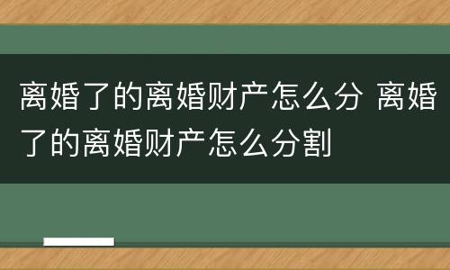 离婚了的离婚财产怎么分 离婚了的离婚财产怎么分割