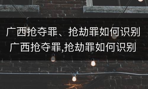 广西抢夺罪、抢劫罪如何识别 广西抢夺罪,抢劫罪如何识别认定