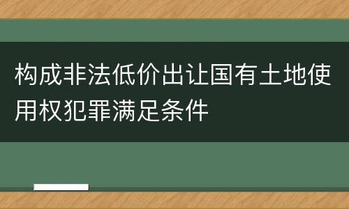 构成非法低价出让国有土地使用权犯罪满足条件