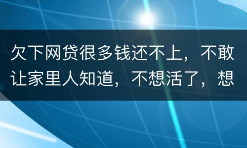 欠下网贷很多钱还不上，不敢让家里人知道，不想活了，想一死了之
