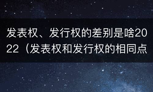 发表权、发行权的差别是啥2022（发表权和发行权的相同点）