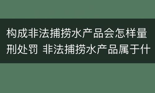 构成非法捕捞水产品会怎样量刑处罚 非法捕捞水产品属于什么罪