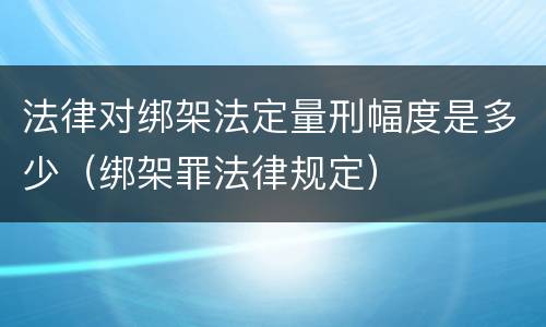 法律对绑架法定量刑幅度是多少（绑架罪法律规定）