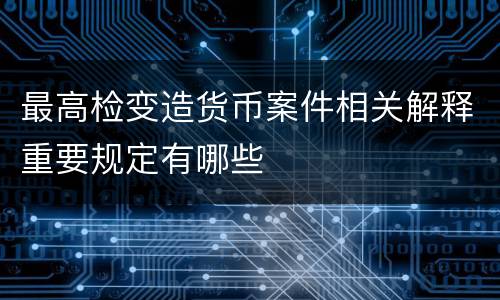 最高检变造货币案件相关解释重要规定有哪些
