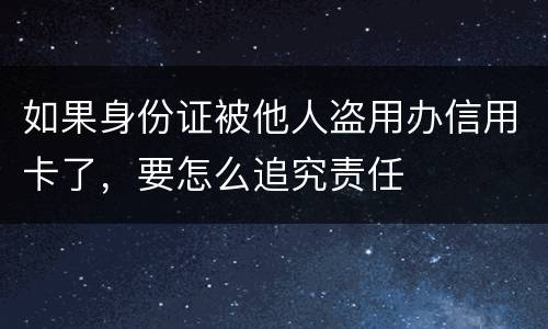 如果身份证被他人盗用办信用卡了，要怎么追究责任