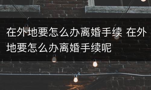 在外地要怎么办离婚手续 在外地要怎么办离婚手续呢