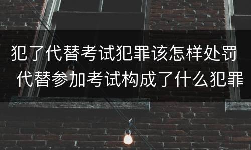 犯了代替考试犯罪该怎样处罚 代替参加考试构成了什么犯罪