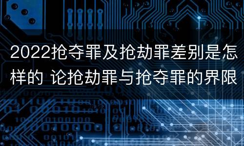 2022抢夺罪及抢劫罪差别是怎样的 论抢劫罪与抢夺罪的界限