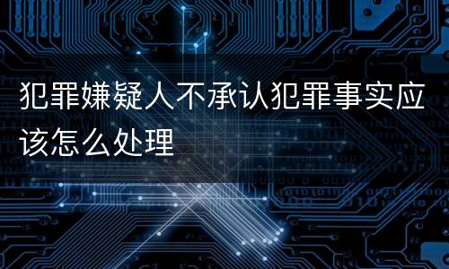 犯罪嫌疑人不承认犯罪事实应该怎么处理