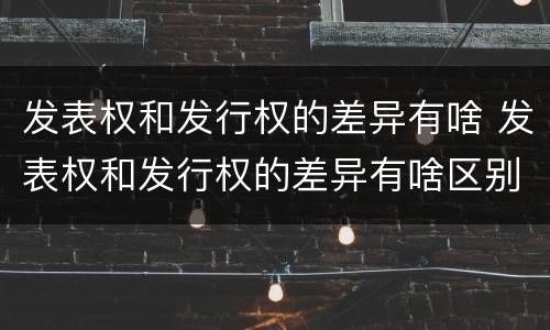 发表权和发行权的差异有啥 发表权和发行权的差异有啥区别