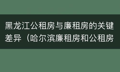 黑龙江公租房与廉租房的关键差异（哈尔滨廉租房和公租房有什么区别）