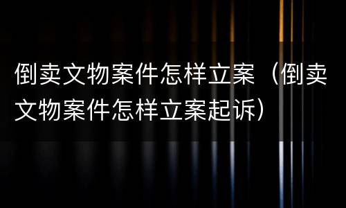 倒卖文物案件怎样立案（倒卖文物案件怎样立案起诉）