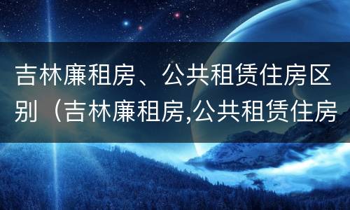 吉林廉租房、公共租赁住房区别（吉林廉租房,公共租赁住房区别在哪）