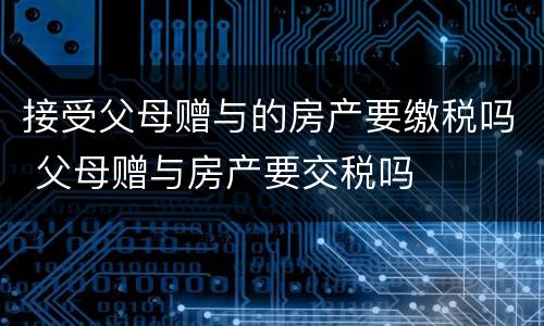 接受父母赠与的房产要缴税吗 父母赠与房产要交税吗