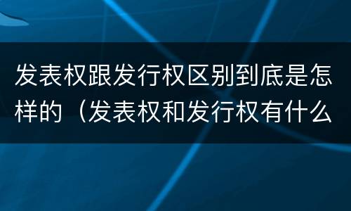 发表权跟发行权区别到底是怎样的（发表权和发行权有什么区别）