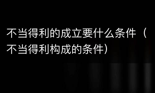 不当得利的成立要什么条件（不当得利构成的条件）