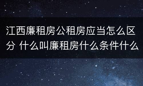 江西廉租房公租房应当怎么区分 什么叫廉租房什么条件什么叫公租房