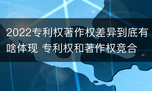 2022专利权著作权差异到底有啥体现 专利权和著作权竞合