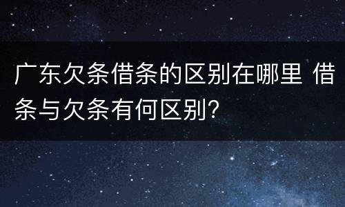 广东欠条借条的区别在哪里 借条与欠条有何区别?