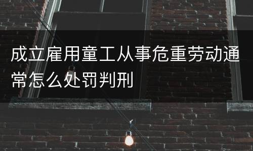 成立雇用童工从事危重劳动通常怎么处罚判刑