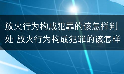 放火行为构成犯罪的该怎样判处 放火行为构成犯罪的该怎样判处刑事责任