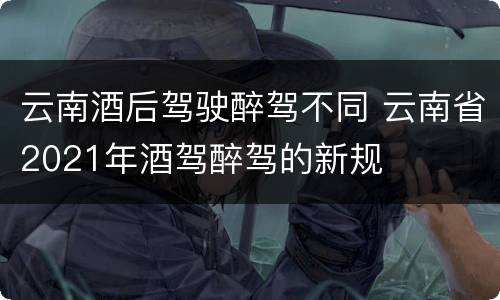 云南酒后驾驶醉驾不同 云南省2021年酒驾醉驾的新规