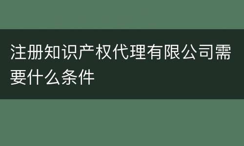 注册知识产权代理有限公司需要什么条件