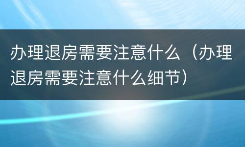 办理退房需要注意什么（办理退房需要注意什么细节）