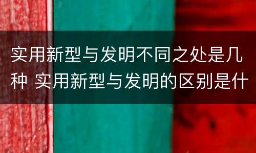 实用新型与发明不同之处是几种 实用新型与发明的区别是什么