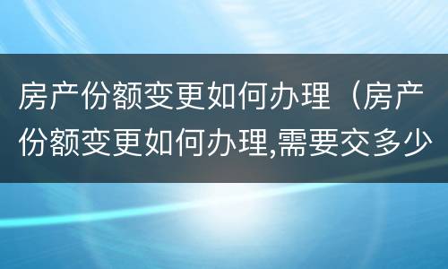 房产份额变更如何办理（房产份额变更如何办理,需要交多少钱 福州）