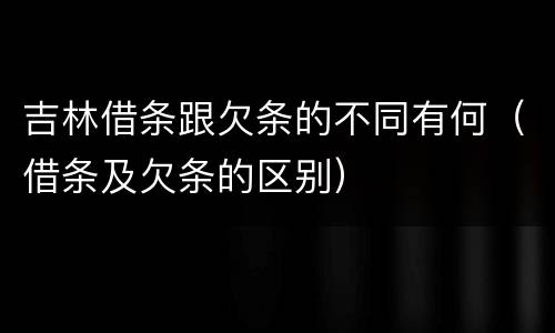 吉林借条跟欠条的不同有何（借条及欠条的区别）