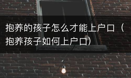 抱养的孩子怎么才能上户口（抱养孩子如何上户口）