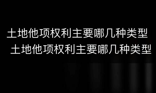 土地他项权利主要哪几种类型 土地他项权利主要哪几种类型包括