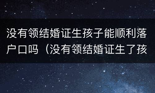 没有领结婚证生孩子能顺利落户口吗（没有领结婚证生了孩子怎么上户口）