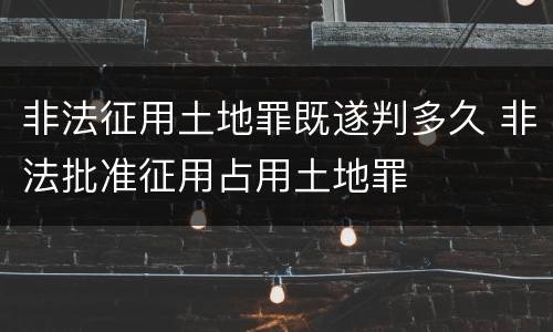 非法征用土地罪既遂判多久 非法批准征用占用土地罪