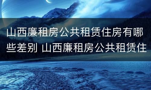 山西廉租房公共租赁住房有哪些差别 山西廉租房公共租赁住房有哪些差别呢