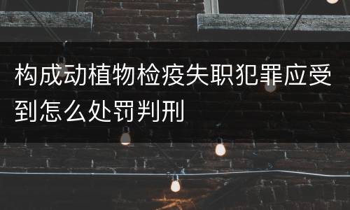 构成动植物检疫失职犯罪应受到怎么处罚判刑
