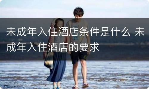 未成年入住酒店条件是什么 未成年入住酒店的要求