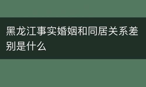 黑龙江事实婚姻和同居关系差别是什么