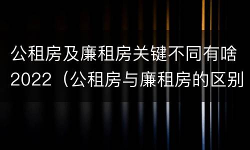 公租房及廉租房关键不同有啥2022（公租房与廉租房的区别都在此,别再搞错了!）