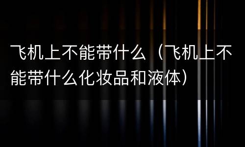 飞机上不能带什么（飞机上不能带什么化妆品和液体）
