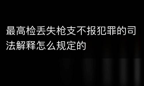 最高检丢失枪支不报犯罪的司法解释怎么规定的