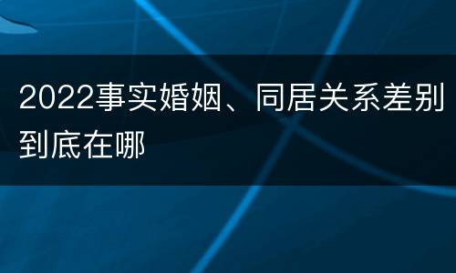 2022事实婚姻、同居关系差别到底在哪