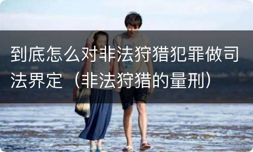 到底怎么对非法狩猎犯罪做司法界定（非法狩猎的量刑）