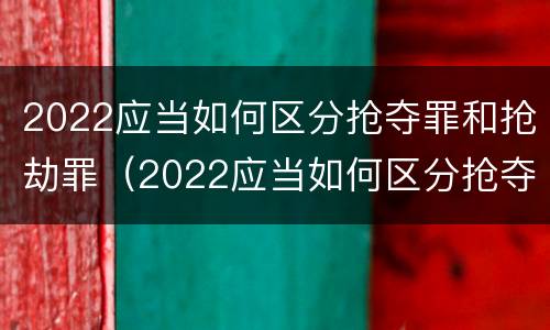 2022应当如何区分抢夺罪和抢劫罪（2022应当如何区分抢夺罪和抢劫罪的区别）